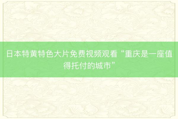 日本特黄特色大片免费视频观看 “重庆是一座值得托付的城市”