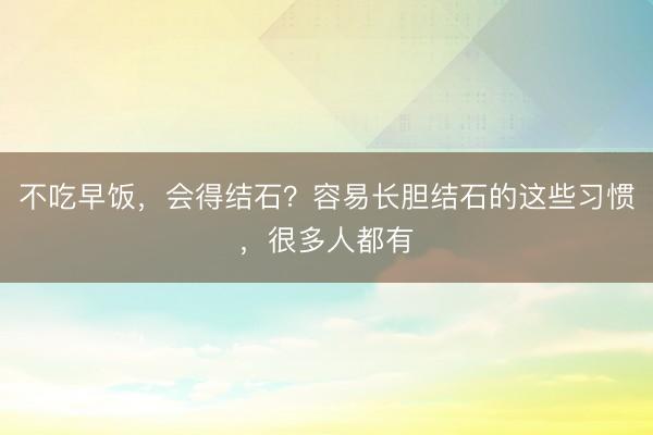 不吃早饭，会得结石？容易长胆结石的这些习惯，很多人都有