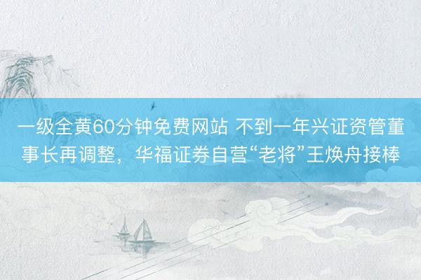 一级全黄60分钟免费网站 不到一年兴证资管董事长再调整，华福证券自营“老将”王焕舟接棒