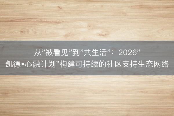 从"被看见"到"共生活"：2026"凯德•心融计划"构建可持续的社区支持生态网络