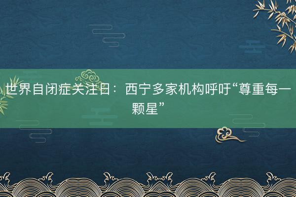 世界自闭症关注日：西宁多家机构呼吁“尊重每一颗星”
