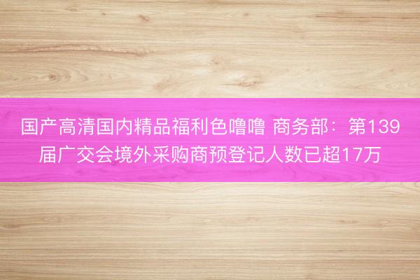 国产高清国内精品福利色噜噜 商务部：第139届广交会境外采购商预登记人数已超17万
