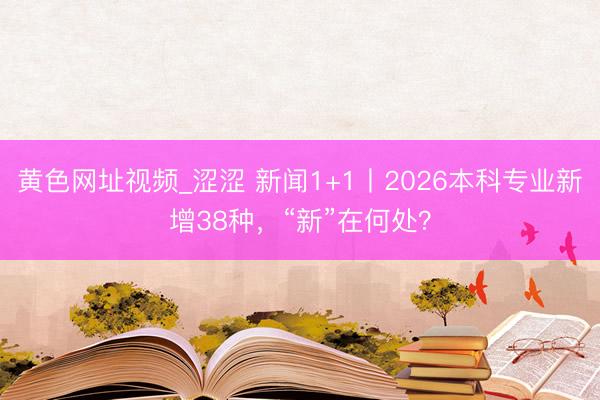 黄色网址视频_涩涩 新闻1+1丨2026本科专业新增38种，“新”在何处？