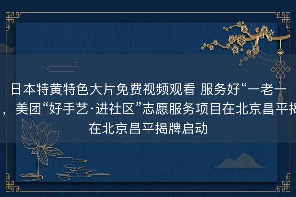 日本特黄特色大片免费视频观看 服务好“一老一小一新”，美团“好手艺·进社区”志愿服务项目在北京昌平揭牌启动