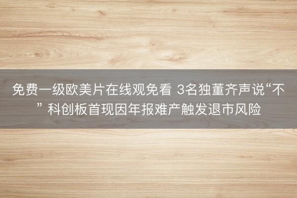 免费一级欧美片在线观免看 3名独董齐声说“不” 科创板首现因年报难产触发退市风险