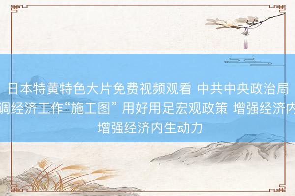 日本特黄特色大片免费视频观看 中共中央政治局会议定调经济工作“施工图” 用好用足宏观政策 增强经济内生动力