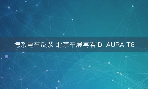 德系电车反杀 北京车展再看ID. AURA T6