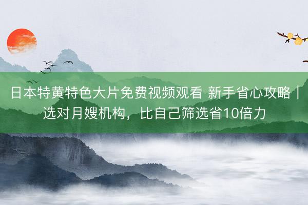 日本特黄特色大片免费视频观看 新手省心攻略｜选对月嫂机构，比自己筛选省10倍力