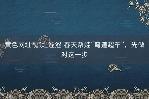 黄色网址视频_涩涩 春天帮娃“弯道超车”，先做对这一步