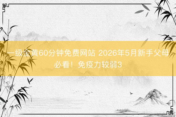 一级全黄60分钟免费网站 2026年5月新手父母必看！免疫力较弱3