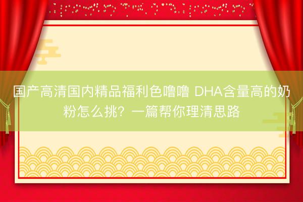 国产高清国内精品福利色噜噜 DHA含量高的奶粉怎么挑？一篇帮你理清思路