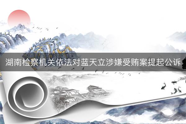 湖南检察机关依法对蓝天立涉嫌受贿案提起公诉