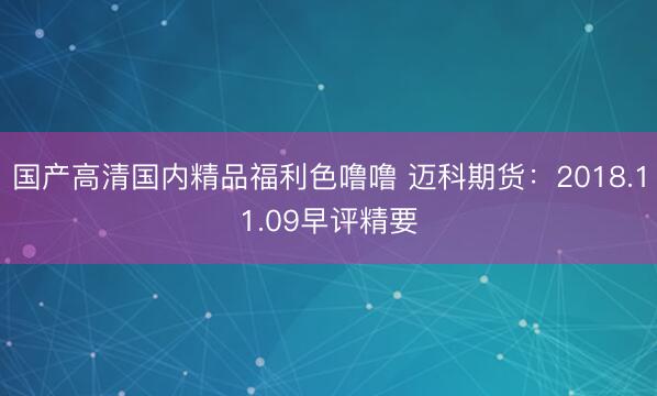 国产高清国内精品福利色噜噜 迈科期货：2018.11.09早评精要