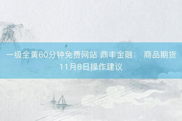 一级全黄60分钟免费网站 鼎丰金融： 商品期货11月8日操作建议