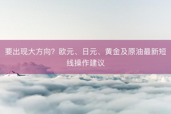 要出现大方向？欧元、日元、黄金及原油最新短线操作建议