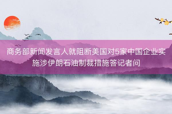 商务部新闻发言人就阻断美国对5家中国企业实施涉伊朗石油制裁措施答记者问
