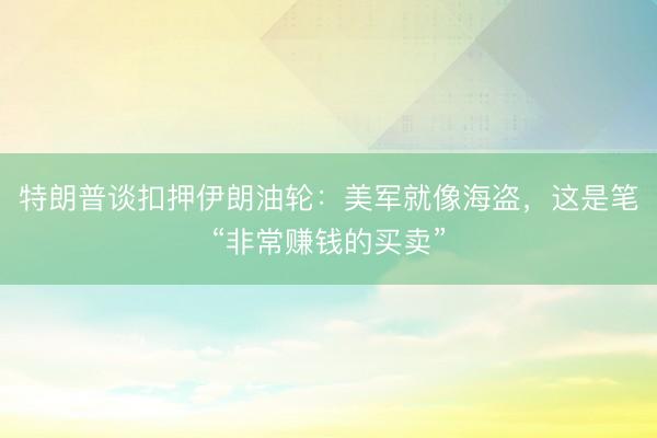 特朗普谈扣押伊朗油轮：美军就像海盗，这是笔“非常赚钱的买卖”