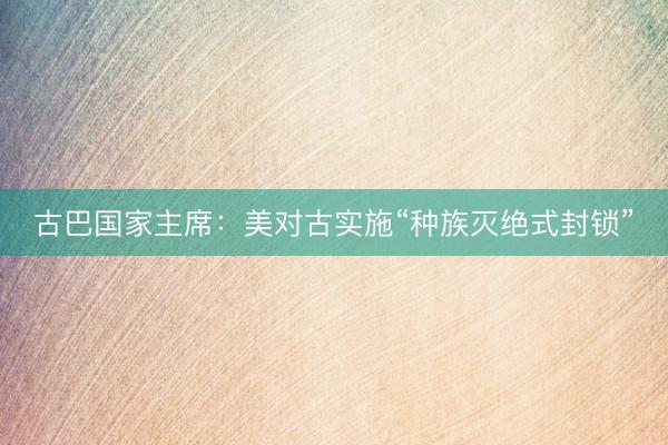 古巴国家主席：美对古实施“种族灭绝式封锁”