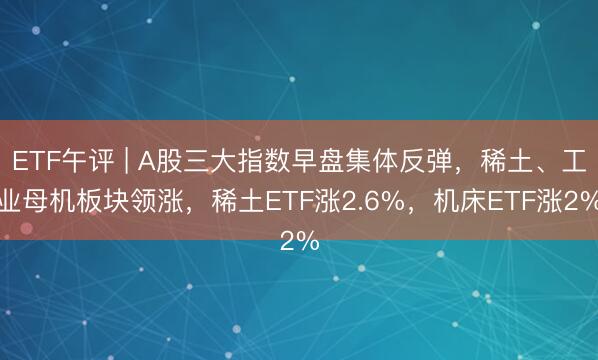 ETF午评 | A股三大指数早盘集体反弹，稀土、工业母机板块领涨，稀土ETF涨2.6%，机床ETF涨2%