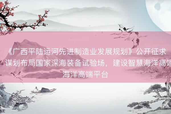《广西平陆运河先进制造业发展规划》公开征求意见：谋划布局国家深海装备试验场，建设智慧海洋高端平台