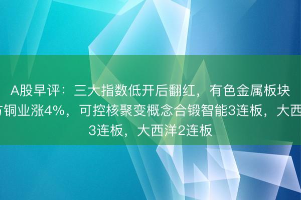 A股早评：三大指数低开后翻红，有色金属板块领涨北方铜业涨4%，可控核聚变概念合锻智能3连板，大西洋2连板