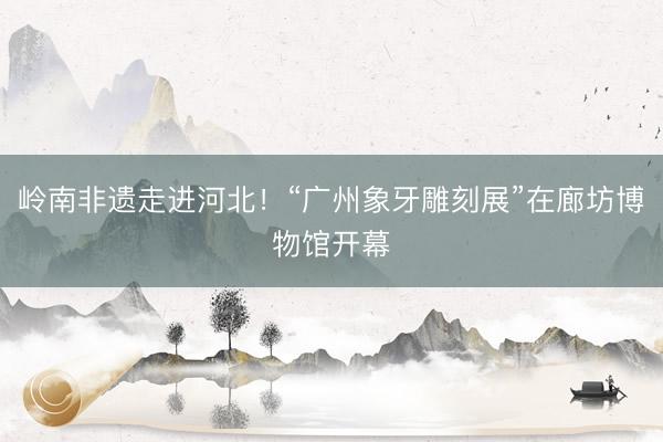 岭南非遗走进河北！“广州象牙雕刻展”在廊坊博物馆开幕