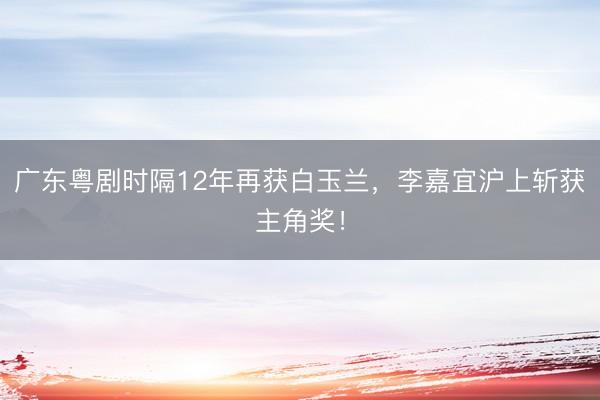 广东粤剧时隔12年再获白玉兰，李嘉宜沪上斩获主角奖！