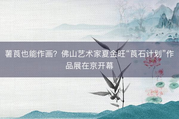薯莨也能作画？佛山艺术家夏金旺“莨石计划”作品展在京开幕