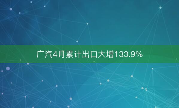 广汽4月累计出口大增133.9%