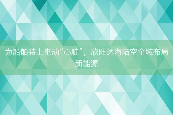 为船舶装上电动“心脏”，欣旺达海陆空全域布局新能源