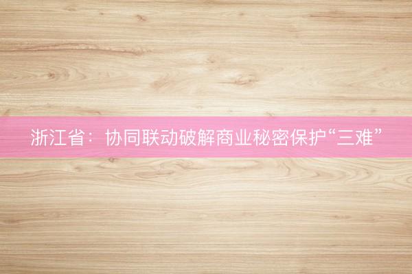 浙江省：协同联动破解商业秘密保护“三难”