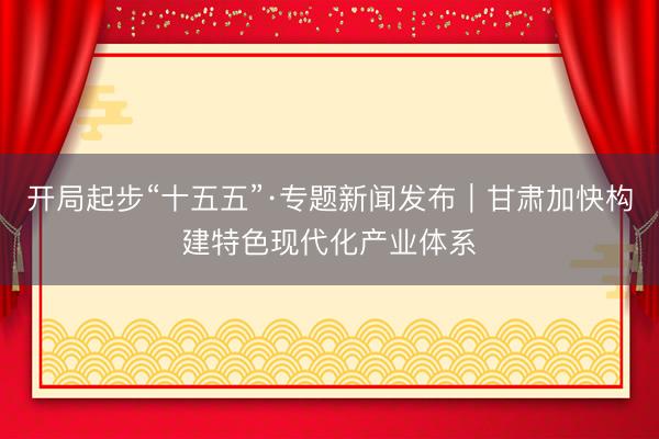 开局起步“十五五”·专题新闻发布｜甘肃加快构建特色现代化产业体系