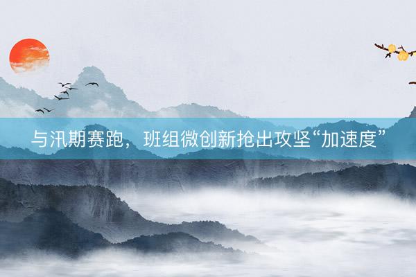 与汛期赛跑，班组微创新抢出攻坚“加速度”
