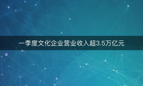 一季度文化企业营业收入超3.5万亿元