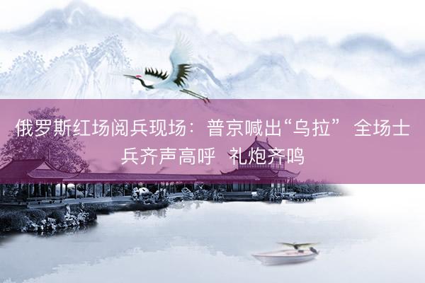 俄罗斯红场阅兵现场：普京喊出“乌拉”  全场士兵齐声高呼  礼炮齐鸣