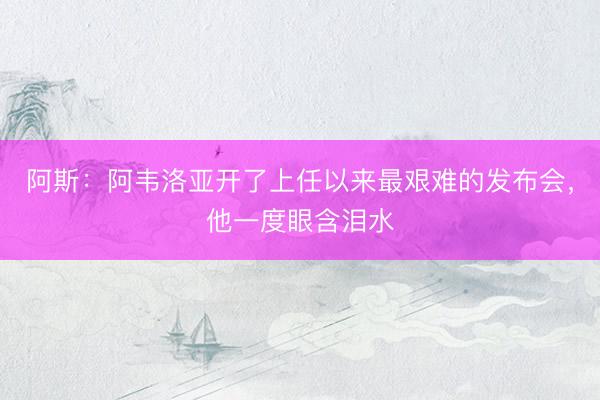 阿斯：阿韦洛亚开了上任以来最艰难的发布会，他一度眼含泪水