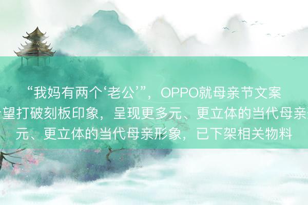 “我妈有两个‘老公’”，OPPO就母亲节文案致歉：创作初衷，是希望打破刻板印象，呈现更多元、更立体的当代母亲形象，已下架相关物料