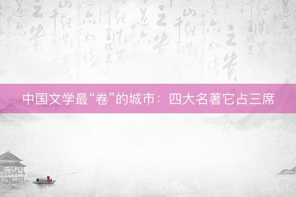 中国文学最“卷”的城市：四大名著它占三席