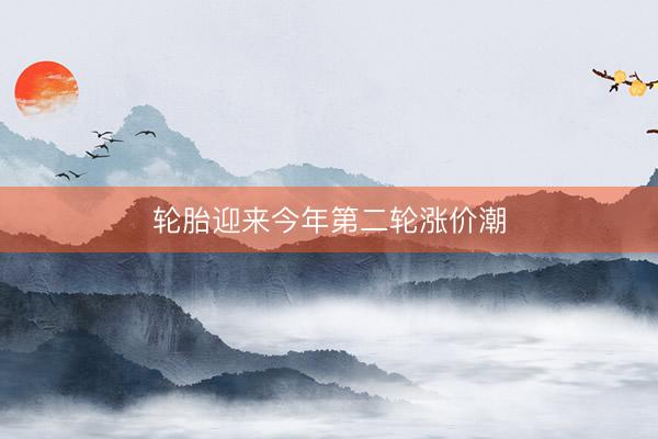 轮胎迎来今年第二轮涨价潮