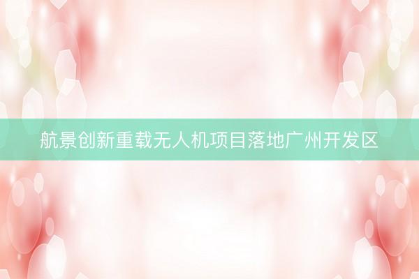 航景创新重载无人机项目落地广州开发区