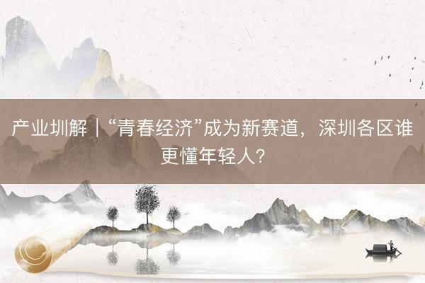 产业圳解｜“青春经济”成为新赛道，深圳各区谁更懂年轻人？