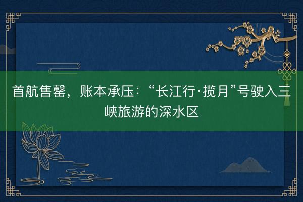首航售罄，账本承压：“长江行·揽月”号驶入三峡旅游的深水区