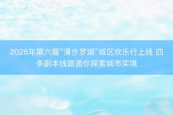 2026年第六届“漫步罗湖”城区欢乐行上线 四条副本线路邀你探索城市实境