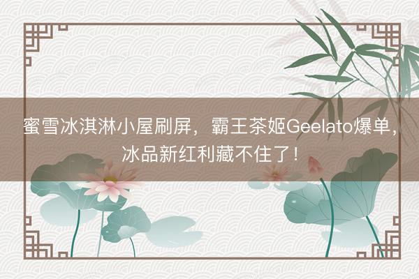 蜜雪冰淇淋小屋刷屏，霸王茶姬Geelato爆单，冰品新红利藏不住了！