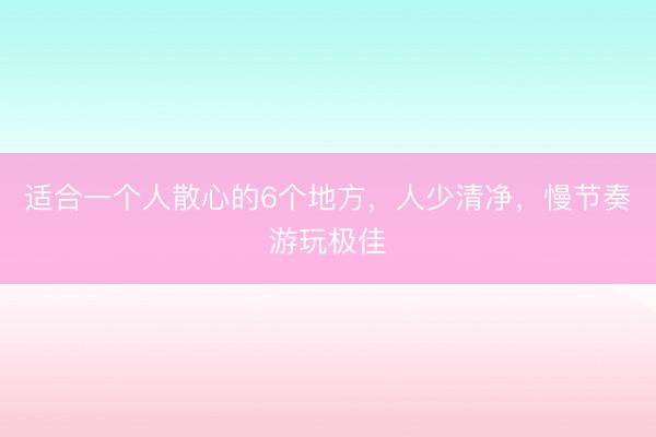 适合一个人散心的6个地方，人少清净，慢节奏游玩极佳