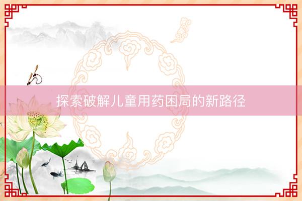 探索破解儿童用药困局的新路径