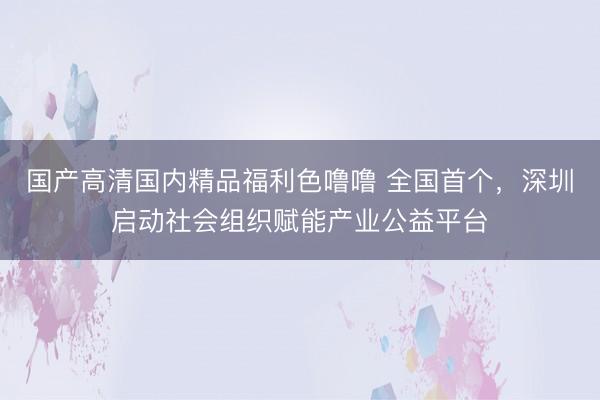 国产高清国内精品福利色噜噜 全国首个，深圳启动社会组织赋能产业公益平台