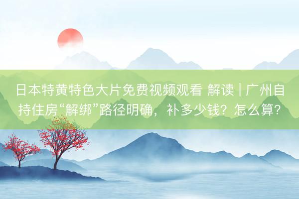 日本特黄特色大片免费视频观看 解读 | 广州自持住房“解绑”路径明确，补多少钱？怎么算？