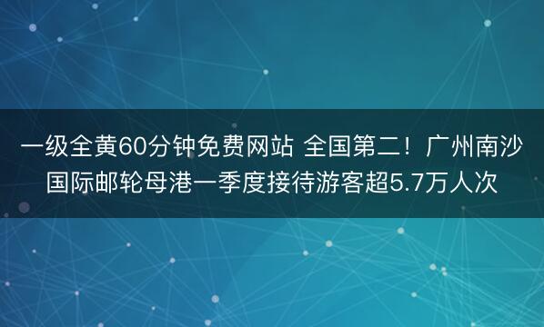 一级全黄60分钟免费网站 全国第二！广州南沙国际邮轮母港一季度接待游客超5.7万人次