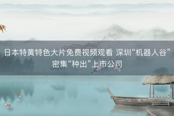 日本特黄特色大片免费视频观看 深圳“机器人谷”密集“种出”上市公司
